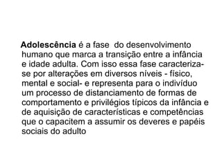 Adolescência  é a fase  do desenvolvimento humano que marca a transição entre a infância e idade adulta. Com isso essa fase caracteriza-se por alterações em diversos níveis - físico, mental e social- e representa para o indivíduo um processo de distanciamento de formas de comportamento e privilégios típicos da infância e de aquisição de características e competências que o capacitem a assumir os deveres e papéis sociais do adulto  
