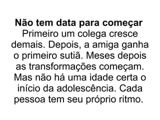 Não tem data para começar   Primeiro um colega cresce demais. Depois, a amiga ganha o primeiro sutiã. Meses depois as transformações começam. Mas não há uma idade certa o início da adolescência. Cada pessoa tem seu próprio ritmo.  