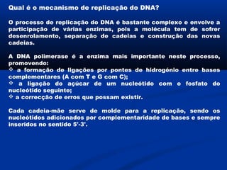 Qual é o mecanismo de replicação do DNA?

O processo de replicação do DNA é bastante complexo e envolve a
participação de várias enzimas, pois a molécula tem de sofrer
desenrolamento, separação de cadeias e construção das novas
cadeias.

A DNA polimerase é a enzima mais importante neste processo,
promovendo:
 a formação de ligações por pontes de hidrogénio entre bases
complementares (A com T e G com C);
 a ligação do açúcar de um nucleótido com o fosfato do
nucleótido seguinte;
 a correcção de erros que possam existir.

Cada cadeia-mãe serve de molde para a replicação, sendo os
nucleótidos adicionados por complementaridade de bases e sempre
inseridos no sentido 5'-3'.
 