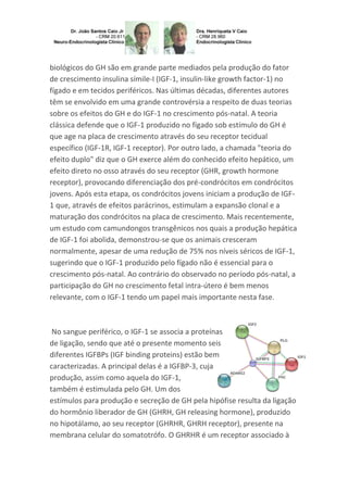biológicos do GH são em grande parte mediados pela produção do fator
de crescimento insulina símile-I (IGF-1, insulin-like growth factor-1) no
fígado e em tecidos periféricos. Nas últimas décadas, diferentes autores
têm se envolvido em uma grande controvérsia a respeito de duas teorias
sobre os efeitos do GH e do IGF-1 no crescimento pós-natal. A teoria
clássica defende que o IGF-1 produzido no fígado sob estímulo do GH é
que age na placa de crescimento através do seu receptor tecidual
específico (IGF-1R, IGF-1 receptor). Por outro lado, a chamada "teoria do
efeito duplo" diz que o GH exerce além do conhecido efeito hepático, um
efeito direto no osso através do seu receptor (GHR, growth hormone
receptor), provocando diferenciação dos pré-condrócitos em condrócitos
jovens. Após esta etapa, os condrócitos jovens iniciam a produção de IGF-
1 que, através de efeitos parácrinos, estimulam a expansão clonal e a
maturação dos condrócitos na placa de crescimento. Mais recentemente,
um estudo com camundongos transgênicos nos quais a produção hepática
de IGF-1 foi abolida, demonstrou-se que os animais cresceram
normalmente, apesar de uma redução de 75% nos níveis séricos de IGF-1,
sugerindo que o IGF-1 produzido pelo fígado não é essencial para o
crescimento pós-natal. Ao contrário do observado no período pós-natal, a
participação do GH no crescimento fetal intra-útero é bem menos
relevante, com o IGF-1 tendo um papel mais importante nesta fase.
No sangue periférico, o IGF-1 se associa a proteínas
de ligação, sendo que até o presente momento seis
diferentes IGFBPs (IGF binding proteins) estão bem
caracterizadas. A principal delas é a IGFBP-3, cuja
produção, assim como aquela do IGF-1,
também é estimulada pelo GH. Um dos
estímulos para produção e secreção de GH pela hipófise resulta da ligação
do hormônio liberador de GH (GHRH, GH releasing hormone), produzido
no hipotálamo, ao seu receptor (GHRHR, GHRH receptor), presente na
membrana celular do somatotrófo. O GHRHR é um receptor associado à
 