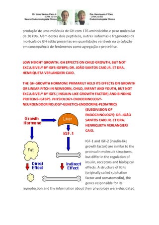 produção de uma molécula de GH com 176 aminoácidos e peso molecular
de 20 kDa. Além destes dois peptídeos, outras isoformas e fragmentos da
molécula de GH estão presentes em quantidades variáveis na circulação
em consequência de fenômenos como agregação e proteólise.
LOW HEIGHT GROWTH; GH EFFECTS ON CHILD GROWTH, BUT NOT
EXCLUSIVELY BY IGFS-IGFBPS; DR. JOÃO SANTOS CAIO JR. ET DRA.
HENRIQUETA VERLANGIERI CAIO.
THE GH-GROWTH HORMONE PRIMARILY HELD ITS EFFECTS ON GROWTH
OR LINEAR PITCH IN NEWBORN, CHILD, INFANT AND YOUTH, BUT NOT
EXCLUSIVELY BY IGFS ( INSULIN-LIKE GROWTH FACTOR) AND BINDING
PROTEINS-IGFBPS. PHYSIOLOGY-ENDOCRINOLOGY-
NEUROENDOCRINOLOGY-GENETICS-ENDOCRINE-PEDIATRICS
(SUBDIVISION OF
ENDOCRINOLOGY): DR. JOÃO
SANTOS CAIO JR. ET DRA.
HENRIQUETA VERLANGIERI
CAIO.
IGF-1 and IGF-2 (insulin-like
growth factor) are similar to the
proinsulin molecule structures,
but differ in the regulation of
insulin, receptors and biological
effects. A structure of IGFs
(originally called sulphation
factor and somatomedin), the
genes responsible for its
reproduction and the information about their physiology were elucidated.
 