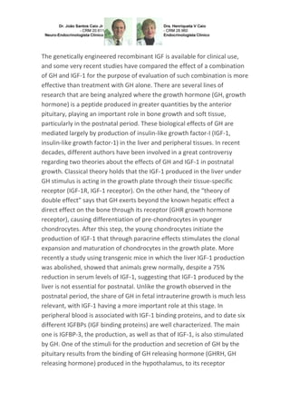 The genetically engineered recombinant IGF is available for clinical use,
and some very recent studies have compared the effect of a combination
of GH and IGF-1 for the purpose of evaluation of such combination is more
effective than treatment with GH alone. There are several lines of
research that are being analyzed where the growth hormone (GH, growth
hormone) is a peptide produced in greater quantities by the anterior
pituitary, playing an important role in bone growth and soft tissue,
particularly in the postnatal period. These biological effects of GH are
mediated largely by production of insulin-like growth factor-I (IGF-1,
insulin-like growth factor-1) in the liver and peripheral tissues. In recent
decades, different authors have been involved in a great controversy
regarding two theories about the effects of GH and IGF-1 in postnatal
growth. Classical theory holds that the IGF-1 produced in the liver under
GH stimulus is acting in the growth plate through their tissue-specific
receptor (IGF-1R, IGF-1 receptor). On the other hand, the “theory of
double effect” says that GH exerts beyond the known hepatic effect a
direct effect on the bone through its receptor (GHR growth hormone
receptor), causing differentiation of pre-chondrocytes in younger
chondrocytes. After this step, the young chondrocytes initiate the
production of IGF-1 that through paracrine effects stimulates the clonal
expansion and maturation of chondrocytes in the growth plate. More
recently a study using transgenic mice in which the liver IGF-1 production
was abolished, showed that animals grew normally, despite a 75%
reduction in serum levels of IGF-1, suggesting that IGF-1 produced by the
liver is not essential for postnatal. Unlike the growth observed in the
postnatal period, the share of GH in fetal intrauterine growth is much less
relevant, with IGF-1 having a more important role at this stage. In
peripheral blood is associated with IGF-1 binding proteins, and to date six
different IGFBPs (IGF binding proteins) are well characterized. The main
one is IGFBP-3, the production, as well as that of IGF-1, is also stimulated
by GH. One of the stimuli for the production and secretion of GH by the
pituitary results from the binding of GH releasing hormone (GHRH, GH
releasing hormone) produced in the hypothalamus, to its receptor
 