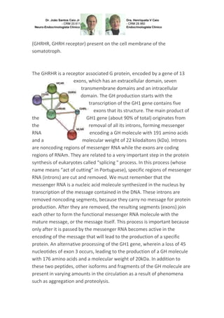 (GHRHR, GHRH receptor) present on the cell membrane of the
somatotroph.
The GHRHR is a receptor associated G protein, encoded by a gene of 13
exons, which has an extracellular domain, seven
transmembrane domains and an intracellular
domain. The GH production starts with the
transcription of the GH1 gene contains five
exons that its structure. The main product of
the GH1 gene (about 90% of total) originates from
the removal of all its introns, forming messenger
RNA encoding a GH molecule with 191 amino acids
and a molecular weight of 22 kilodaltons (kDa). Introns
are noncoding regions of messenger RNA while the exons are coding
regions of RNAm. They are related to a very important step in the protein
synthesis of eukaryotes called “splicing " process. In this process (whose
name means “act of cutting” in Portuguese), specific regions of messenger
RNA (introns) are cut and removed. We must remember that the
messenger RNA is a nucleic acid molecule synthesized in the nucleus by
transcription of the message contained in the DNA. These introns are
removed noncoding segments, because they carry no message for protein
production. After they are removed, the resulting segments (exons) join
each other to form the functional messenger RNA molecule with the
mature message, or the message itself. This process is important because
only after it is passed by the messenger RNA becomes active in the
encoding of the message that will lead to the production of a specific
protein. An alternative processing of the GH1 gene, wherein a loss of 45
nucleotides of exon 3 occurs, leading to the production of a GH molecule
with 176 amino acids and a molecular weight of 20kDa. In addition to
these two peptides, other isoforms and fragments of the GH molecule are
present in varying amounts in the circulation as a result of phenomena
such as aggregation and proteolysis.
 
