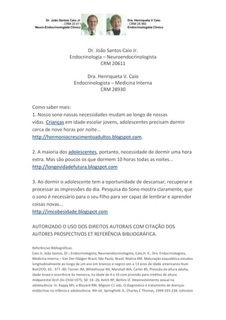 Dr. João Santos Caio Jr.
Endocrinologia – Neuroendocrinologista
CRM 20611
Dra. Henriqueta V. Caio
Endocrinologista – Medicina Interna
CRM 28930
Como saber mais:
1. Nosso sono nassas necessidades mudam ao longo de nossas
vidas. Crianças em idade escolar jovens, adolescentes precisam dormir
cerca de nove horas por noite...
http://hormoniocrescimentoadultos.blogspot.com.
2. A maioria dos adolescentes, portanto, necessidade de dormir uma hora
extra. Mas são poucos os que dormem 10 horas todas as noites...
http://longevidadefutura.blogspot.com
3. Ao dormir o adolescente tem a oportunidade de descansar, recuperar e
processar as impressões do dia. Pesquisa do Sono mostra claramente, que
o sono é necessário para o seu filho para ser capaz de lembrar e aprender
coisas novas...
http://imcobesidade.blogspot.com
AUTORIZADO O USO DOS DIREITOS AUTORAIS COM CITAÇÃO DOS
AUTORES PROSPECTIVOS ET REFERÊNCIA BIBLIOGRÁFICA.
Referências Bibliográficas:
Caio Jr, João Santos, Dr.; Endocrinologista, Neuroendocrinologista, Caio,H. V., Dra. Endocrinologista,
Medicina Interna – Van Der Häägen Brazil, São Paulo, Brasil; Malina RM. Maturação esquelética estudou
longitudinalmente ao longo de um ano em brancos e negros seis a 13 anos de idade americanos Hum
Biol1970; 42:. 377 -90; Tanner JM, Whitehouse RH, Marshall WA, Carter BS. Previsão da altura adulta,
idade óssea e ocorrência da menarca, na idade de 4 a 16 com provisão para créditos de altura
midparental Arch Dis Child 1975; 50: 14.-26; Kelch RP, Beitins IZ. Desenvolvimento sexual na
adolescência. In: Kappy MS, a Blizzard RM, Migeon CJ, eds. O diagnóstico e tratamento de doenças
endócrinas na infância e adolescência. 4th ed. Springfield, IL: Charles C Thomas, 1994:193-234; Johnston
 
