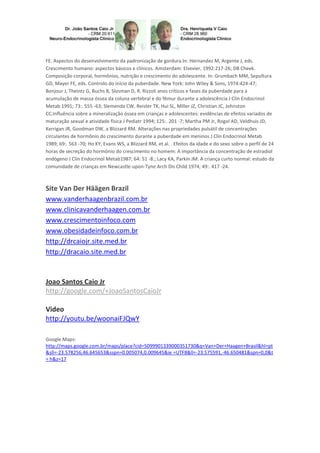 FE. Aspectos do desenvolvimento da padronização de gordura.In: Hernandez M, Argente J, eds.
Crescimento humano: aspectos básicos e clínicos. Amsterdam: Elsevier, 1992:217-26; DB Cheek.
Composição corporal, hormônios, nutrição e crescimento do adolescente. In: Grumbach MM, Sepultura
GD, Mayer FE, eds. Controlo do início da puberdade. New York: John Wiley & Sons, 1974:424-47;
Bonjour J, Theintz G, Buchs B, Slosman D, R. Rizzoli anos críticos e fases da puberdade para a
acumulação de massa óssea da coluna vertebral e do fêmur durante a adolescência J Clin Endocrinol
Metab 1991; 73:. 555 -63; Slemenda CW, Reister TK, Hui SL, Miller JZ, Christian JC, Johnston
CC.Influência sobre a mineralização óssea em crianças e adolescentes: evidências de efeitos variados de
maturação sexual e atividade física J Pediatr 1994; 125:. 201 -7; Martha PM Jr, Rogol AD, Veldhuis JD,
Kerrigan JR, Goodman DW, a Blizzard RM. Alterações nas propriedades pulsátil de concentrações
circulantes de hormônio do crescimento durante a puberdade em meninos J Clin Endocrinol Metab
1989; 69:. 563 -70; Ho KY, Evans WS, a Blizzard RM, et al. . Efeitos da idade e do sexo sobre o perfil de 24
horas de secreção do hormônio do crescimento no homem: A importância da concentração de estradiol
endógeno J Clin Endocrinol Metab1987; 64: 51 -8.; Lacy KA, Parkin JM. A criança curto normal: estudo da
comunidade de crianças em Newcastle-upon-Tyne Arch Dis Child 1974; 49:. 417 -24.
Site Van Der Häägen Brazil
www.vanderhaagenbrazil.com.br
www.clinicavanderhaagen.com.br
www.crescimentoinfoco.com
www.obesidadeinfoco.com.br
http://drcaiojr.site.med.br
http://dracaio.site.med.br
Joao Santos Caio Jr
http://google.com/+JoaoSantosCaioJr
Video
http://youtu.be/woonaiFJQwY
Google Maps:
http://maps.google.com.br/maps/place?cid=5099901339000351730&q=Van+Der+Haagen+Brasil&hl=pt
&sll=-23.578256,46.645653&sspn=0.005074,0.009645&ie =UTF8&ll=-23.575591,-46.650481&spn=0,0&t
= h&z=17
 