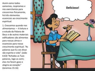 Assim como todos
comemos, respiramos e
nos exercitamos para
crescermos fisicamente,
há três elementos
essenciais ao crescimento
espiritual.
1. Crescemos quando nos
alimentamos — A leitura e
o estudo da Palavra de
Deus e de outros materiais
edificadores são alimentos
para nossas almas e
essenciais para nosso
crescimento espiritual. “As
palavras que Eu vos disse
são espírito e vida”. (João
6:63) “Achadas as Tuas
palavras, logo as comi;
elas me foram gozo e
alegria ao coração.”
(Jeremias 15:16)
Delicioso!
 