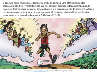 O apóstolo Paulo muitas vezes comparou a vida do cristão a uma corrida de grandes
proporções. Ele disse: “Portanto, visto que nós também estamos rodeados de tão grande
nuvem de testemunhas, deixemos todo embaraço, e o pecado que tão de perto nos rodeia, e
corramos com perseverança a carreira que nos está proposta, olhando firmemente para
Jesus, autor e consumador da nossa fé.” (Hebreus 12:1–2)
Presentation by www.freekidstories.org. Text courtesy of Activated magazine; art © TFI
 