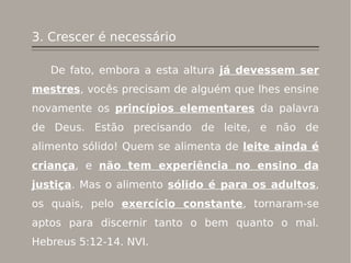3. Crescer é necessário
De fato, embora a esta altura já devessem ser
mestres, vocês precisam de alguém que lhes ensine
novamente os princípios elementares da palavra
de Deus. Estão precisando de leite, e não de
alimento sólido! Quem se alimenta de leite ainda é
criança, e não tem experiência no ensino da
justiça. Mas o alimento sólido é para os adultos,
os quais, pelo exercício constante, tornaram-se
aptos para discernir tanto o bem quanto o mal.
Hebreus 5:12-14. NVI.
 