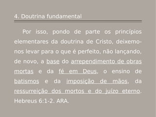 4. Doutrina fundamental
Por isso, pondo de parte os princípios
elementares da doutrina de Cristo, deixemo-
nos levar para o que é perfeito, não lançando,
de novo, a base do arrependimento de obras
mortas e da fé em Deus, o ensino de
batismos e da imposição de mãos, da
ressurreição dos mortos e do juízo eterno.
Hebreus 6:1-2. ARA.
 