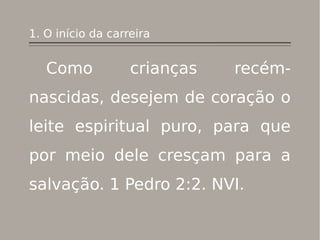 1. O início da carreira
Como crianças recém-
nascidas, desejem de coração o
leite espiritual puro, para que
por meio dele cresçam para a
salvação. 1 Pedro 2:2. NVI.
 