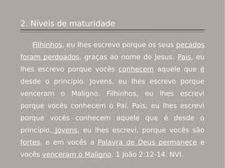 2. Níveis de maturidade
Filhinhos, eu lhes escrevo porque os seus pecados
foram perdoados, graças ao nome de Jesus. Pais, eu
lhes escrevo porque vocês conhecem aquele que é
desde o princípio. Jovens, eu lhes escrevo porque
venceram o Maligno. Filhinhos, eu lhes escrevi
porque vocês conhecem o Pai. Pais, eu lhes escrevi
porque vocês conhecem aquele que é desde o
princípio. Jovens, eu lhes escrevi, porque vocês são
fortes, e em vocês a Palavra de Deus permanece e
vocês venceram o Maligno. 1 João 2:12-14. NVI.
 