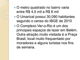  O metro quadrado no bairro varia
entre R$ 4,5 mil a R$ 6 mil
 O Umarizal possui 30.090 habitantes
segundo o censo do IBGE de 2010
 O Complexo Ver-o-Rio é um dos
principais espaços de lazer em Belém.
Outra atração muito visitada é a Praça
Brasil, local muito frequentado por
moradores e alguns turistas nos fins
de semana.
 