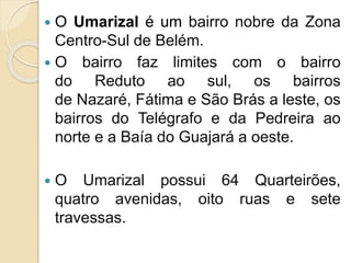  O Umarizal é um bairro nobre da Zona
Centro-Sul de Belém.
 O bairro faz limites com o bairro
do Reduto ao sul, os bairros
de Nazaré, Fátima e São Brás a leste, os
bairros do Telégrafo e da Pedreira ao
norte e a Baía do Guajará a oeste.
 O Umarizal possui 64 Quarteirões,
quatro avenidas, oito ruas e sete
travessas.
 