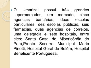  O Umarizal possui três grandes
supermercados, um mercado, cinco
agencias bancárias, duas escolas
particulares, dez escolas públicas, seis
farmácias, duas agencias de correios,
uma delegacia e sete hospitais, entre
eles: Santa Casa de Misericórdia do
Pará,Pronto Socorro Municipal Mario
Pinotti, Hospital Geral de Belém, Hospital
Beneficente Portuguesa.
 