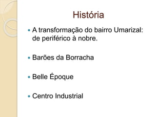 História
 A transformação do bairro Umarizal:
de periférico à nobre.
 Barões da Borracha
 Belle Époque
 Centro Industrial
 