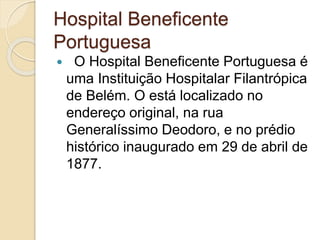 Hospital Beneficente
Portuguesa
 O Hospital Beneficente Portuguesa é
uma Instituição Hospitalar Filantrópica
de Belém. O está localizado no
endereço original, na rua
Generalíssimo Deodoro, e no prédio
histórico inaugurado em 29 de abril de
1877.
 
