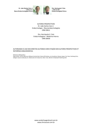AUTORES PROSPECTIVOS
                                               Dr. João Santos Caio Jr.
                                       Endocrinologia – Neuroendocrinologista
                                                     CRM 20611

                                               Dra. Henriqueta V. Caio
                                          Endocrinologista – Medicina Interna
                                                     CRM 28930




AUTORIZADO O USO DOS DIREITOS AUTORAIS COM CITAÇÃO DOS AUTORES PROSPECTIVOS ET
REFERÊNCIA BIBLIOGRÁFICA.

Referências Bibliográficas:
Ralph Decker, Kerstin Albertsson Wikland; Kriström Berit; Nierop FM Andreas; Jan Gustafsson; Bosaeus Ingvar; Fors Hans; Hochberg Ze'ev;
Dahlgren Jovanna Publicado em: 2010/11/18; Clin Endocrinol. 2010, 73 (3) :346-534. © Blackwell Publishing 2010.




                                            www.vanderhaagenbrazil.com.br
                                              www.clinicascaio.com.br
 