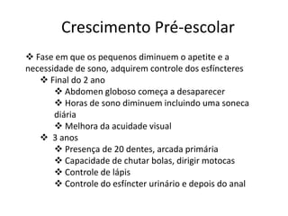 Crescimento Pré-escolar
 Fase em que os pequenos diminuem o apetite e a
necessidade de sono, adquirem controle dos esfíncteres
 Final do 2 ano
 Abdomen globoso começa a desaparecer
 Horas de sono diminuem incluindo uma soneca
diária
 Melhora da acuidade visual
 3 anos
 Presença de 20 dentes, arcada primária
 Capacidade de chutar bolas, dirigir motocas
 Controle de lápis
 Controle do esfíncter urinário e depois do anal

 
