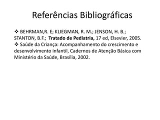 Referências Bibliográficas
 BEHRMAN,R. E; KLIEGMAN, R. M.; JENSON, H. B.;
STANTON, B.F.; Tratado de Pediatria, 17 ed, Elsevier, 2005.
 Saúde da Criança: Acompanhamento do crescimento e
desenvolvimento infantil, Cadernos de Atenção Básica com
Ministério da Saúde, Brasília, 2002.

 