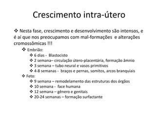 Crescimento intra-útero
 Nesta fase, crescimento e desenvolvimento são intensos, e
é aí que nos preocupamos com mal-formações e alterações
cromossômicas !!!
 Embrião:
 6 dias - Blastocisto
 2 semana– circulação útero-placentária, formação âmnio
 3 semana – tubo neural e vasos primitivos
 4-8 semanas - braços e pernas, somitos, arcos branquiais
 Feto:
 9 semana – remodelamento das estruturas dos órgãos
 10 semana - face humana
 12 semana – gênero e genitais
 20-24 semanas – formação surfactante

 