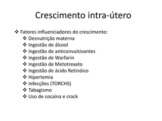 Crescimento intra-útero
 Fatores influenciadores do crescimento:
 Desnutrição materna
 Ingestão de álcool
 Ingestão de anticonvulsivantes
 Ingestão de Warfarin
 Ingestão de Metotrexato
 Ingestão de ácido Retinóico
 Hipertemia
 Infecções (TORCHS)
 Tabagismo
 Uso de cocaína e crack

 
