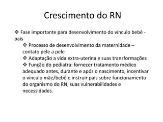 Crescimento do RN
 Fase importante para desenvolvimento do vínculo bebê pais
 Processo de desenvolvimento da maternidade –
contato pele a pele
 Adaptação a vida extra-uterina e suas transformações
 Função do pediatra: fornecer tratamento médico
adequado antes, durante e após o nascimento, incentivar
o vínculo mãe/bebê e instruir pais sobre funcionamento
do organismo do RN, suas vulnerabilidades e
necessidades.

 