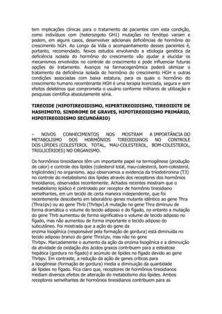 tem implicações clínicas para o tratamento de pacientes com esta condição,
como indivíduos com (heterozigoto GH1) mutações no fenótipo variam e
podem, em alguns casos, desenvolver adicionais deficiências de hormônio do
crescimento hGH. Ao Longo da Vida o acompanhamento desses pacientes é,
portanto, recomendado. Novos estudos envolvendo a etiologia genética da
deficiência isolada do hormônio do crescimento vão ajudar a elucidar os
mecanismos envolvidos no controle do crescimento e pode influenciar futuras
opções de tratamento. Avanços na farmacogenômica poderá otimizar o
tratamento da deficiência isolada do hormônio do crescimento HGH e outras
condições associadas com baixa estatura, para os quais o hormônio do
crescimento humano recombinante HGH é uma terapia licenciada, segura e sem
efeitos deletérios que comprometa o usuário conforme milhares de utilização e
pesquisas científica absolutamente séria.

TIREOIDE (HIPOTIREOIDISMO, HIPERTIREOIDISMO, TIREOIDITE DE
HASHIMOTO, SINDROME DE GRAVES, HIPOTIREOIDISMO PRIMÁRIO,
HIPOTIREOIDISMO SECUNDÁRIO)


–   NOVOS     CONHECIMENTOS   NOS   MOSTRAM    A IMPORTÂNCIA DO
METABOLISMO     DOS   HORMÔNIOS   TIREOIDIANOS    NO  CONTROLE
DOS LÍPIDES (COLESTEROL TOTAL, MAU-COLESTEROL, BOM-COLESTEROL,
TRIGLICÉRIDES) NO ORGANISMO.

Os hormônios tireoidianos têm um importante papel na termogênese (produção
de calor) e controle dos lípides (colesterol total, mau-colesterol, bom-colesterol,
triglicérides) no organismo, aqui observamos a evidencia da triiodotironina (T3)
no controle do metabolismo dos lípides através dos receptores dos hormônios
tireoidianos, observados recentemente. Achados recentes mostram que o
metabolismo lipídico é controlado por receptor de hormônio tireoidiano
semelhantes, em um tecido de certa maneira independente, que foi
recentemente descoberto em laboratório genes mutante idêntico ao gene Thra
(Thra1pv) ou ao gene Thrb (Thrbpv).A mutação no gene Thra diminuiu de
forma dramática o volume do tecido adiposo e do fígado, no entanto a mutação
do gene Thrb aumentou de forma significativa o volume de tecido adiposo no
fígado, mas não aumentou de forma importante o tecido adiposo do
subcutâneo. Foi mostrada que a ação do gene da
enzima lisogênica (responsável pela formação de gordura) está diminuída no
tecido adiposo branco do gene Thra1pv, mas não no gene
Thrbpv. Marcadamente o aumento da ação da enzima lisogênica e a diminuição
da atividade da oxidação dos ácidos graxos contribuem para a esteatose
hepática (gordura no fígado) e acúmulo de lípides no fígado devido ao gene
Thrbpv. Em contraste, a redução da ação de genes críticos para
a lipogênese (formação de gordura) media a diminuição da quantidade
de lípides no fígado. Fica claro que, receptores de hormônios tireoidianos
mediam diversos efeitos de alteração do metabolismo dos lípides. Ambos
receptores semelhantes de hormônios tireoidianos contribuem para as
 