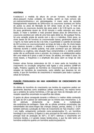 HISTÓRIA

A estatura é a medida da altura de um ser humano. As medidas de
altura possuem muitas unidades de medida, porém as mais comuns são
em metros/centímetros e em pés/polegadas. A maior parte da secreção
fisiologicamente importante do GHhormônio do crescimento acontece em forma
de pulsos ou picos de liberação do GH várias vezes ao dia. O nível do
GHhormônio do crescimento durante tais picos pode ir de 5-30 ng/mL ou mais.
Os picos geralmente duram de 10-30 minutos e então retornam aos níveis
basais. O maior e também o mais provável desses picos de GH hormônio do
crescimento acontece por volta de uma hora após deitar-se. De qualquer forma,
há uma variação ampla de acordo com o dia e o indivíduo. Entre picos, os
níveis basais de GH hormônio do crescimentosão baixos, geralmente abaixo de
3 ng/mL na maior parte do dia e da noite. A quantidade e o padrão de secreção
do GH hormônio do crescimentomudam ao longo de toda a vida. Os níveis basais
são máximos durante a infância. A amplitude e a frequência de picos são
máximas durante o estirão puberal, mas pode acontecer que por disfunção
metabólica ou orgânica, esta situação fique comprometida e o estirão puberal
acabe não se verificando como o previsto. As crianças e os adolescentes sadios
têm uma média de 8 picos a cada 24 horas. Os adultos, em média 5 picos. Os
níveis basais, a frequência e a amplitude dos picos caem ao longo da vida
adulta.
Existem várias formas moleculares do GH. A maior parte do hormônio do
crescimento na circulação sanguínea está ligada a uma proteína (GHBP em
inglês, Proteína Ligadora do Hormônio do Crescimento), que é derivada do
receptor de hormônio do crescimento, outro detalhe que devemos ter em
mente, é que GH hormônio de crescimento é necessário para toda e qualquer
célula de humanos.


FUNÇÃO FISIOLOGICA DO HGH HORMÔNIO DE CRESCIMENTO EM
HUMANOS

Os efeitos do hormônio do crescimento nos tecidos do organismo podem ser
geralmente descritos como anabólicos (efeito construtivo). Da mesma forma
que a proteína de outros hormônios, o GH age por meio da interação com um
receptor específico encontrado na superfície das células.
O ganho de altura conseguido durante a infância é o melhor efeito conhecido
da ação do GH e parece ser estimulado por no mínimo dois mecanismos: 1. O
GH       estimula     diretamente       na      divisão     e     multiplicação
dos condrócitos da cartilagem. Estas são as células primárias encontradas nas
extremidades dos ossos longos das crianças (braços, pernas, dedos). 2. O GH
também estimula a produção do Fator do Crescimento do Tipo Insulina 1 (IGF-
1 em inglês, antigamente conhecido como somatomedina C), um hormônio
homólogo à pro insulina. O fígado é o alvo principal do GH neste processo e é o
principal local de produção de IGF-1. O IGF-1 estimula o crescimento em
inúmeros tecidos, e é gerado nesses tecidos-alvos, o que faz dele tanto um
hormônio endócrino quanto um hormônio autócrino/parácrino.
 