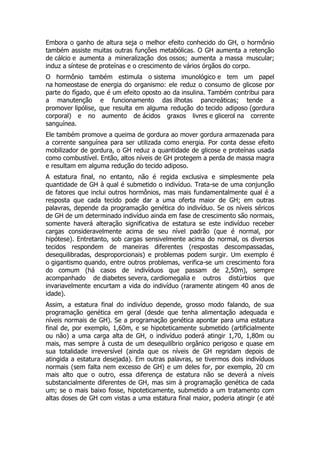 Embora o ganho de altura seja o melhor efeito conhecido do GH, o hormônio
também assiste muitas outras funções metabólicas. O GH aumenta a retenção
de cálcio e aumenta a mineralização dos ossos; aumenta a massa muscular;
induz a síntese de proteínas e o crescimento de vários órgãos do corpo.
O hormônio também estimula o sistema imunológico e tem um papel
na homeostase de energia do organismo: ele reduz o consumo de glicose por
parte do fígado, que é um efeito oposto ao da insulina. Também contribui para
a manutenção e funcionamento das ilhotas pancreáticas; tende a
promover lipólise, que resulta em alguma redução do tecido adiposo (gordura
corporal) e no aumento de ácidos graxos livres e glicerol na corrente
sanguínea.
Ele também promove a queima de gordura ao mover gordura armazenada para
a corrente sanguínea para ser utilizada como energia. Por conta desse efeito
mobilizador de gordura, o GH reduz a quantidade de glicose e proteínas usada
como combustível. Então, altos níveis de GH protegem a perda de massa magra
e resultam em alguma redução do tecido adiposo.
A estatura final, no entanto, não é regida exclusiva e simplesmente pela
quantidade de GH à qual é submetido o indivíduo. Trata-se de uma conjunção
de fatores que inclui outros hormônios, mas mais fundamentalmente qual é a
resposta que cada tecido pode dar a uma oferta maior de GH; em outras
palavras, depende da programação genética do indivíduo. Se os níveis séricos
de GH de um determinado indivíduo ainda em fase de crescimento são normais,
somente haverá alteração significativa de estatura se este indivíduo receber
cargas consideravelmente acima de seu nível padrão (que é normal, por
hipótese). Entretanto, sob cargas sensivelmente acima do normal, os diversos
tecidos respondem de maneiras diferentes (respostas descompassadas,
desequilibradas, desproporcionais) e problemas podem surgir. Um exemplo é
o gigantismo quando, entre outros problemas, verifica-se um crescimento fora
do comum (há casos de indivíduos que passam de 2,50m), sempre
acompanhado de diabetes severa, cardiomegalia e outros distúrbios que
invariavelmente encurtam a vida do indivíduo (raramente atingem 40 anos de
idade).
Assim, a estatura final do indivíduo depende, grosso modo falando, de sua
programação genética em geral (desde que tenha alimentação adequada e
níveis normais de GH). Se a programação genética apontar para uma estatura
final de, por exemplo, 1,60m, e se hipoteticamente submetido (artificialmente
ou não) a uma carga alta de GH, o indivíduo poderá atingir 1,70, 1,80m ou
mais, mas sempre à custa de um desequilíbrio orgânico perigoso e quase em
sua totalidade irreversível (ainda que os níveis de GH regridam depois de
atingida a estatura desejada). Em outras palavras, se tivermos dois indivíduos
normais (sem falta nem excesso de GH) e um deles for, por exemplo, 20 cm
mais alto que o outro, essa diferença de estatura não se deverá a níveis
substancialmente diferentes de GH, mas sim à programação genética de cada
um; se o mais baixo fosse, hipoteticamente, submetido a um tratamento com
altas doses de GH com vistas a uma estatura final maior, poderia atingir (e até
 