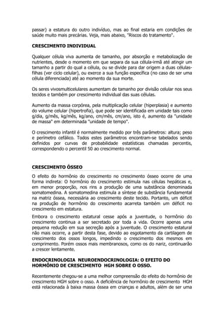 passar) a estatura do outro indivíduo, mas ao final estaria em condições de
saúde muito mais precárias. Veja, mais abaixo, "Riscos do tratamento".

CRESCIMENTO INDIVIDUAL

Qualquer célula viva aumenta de tamanho, por absorção e metabolização de
nutrientes, desde o momento em que separa da sua célula-irmã até atingir um
tamanho a partir do qual a célula, ou se divide para dar origem a duas células-
filhas (ver ciclo celular), ou exerce a sua função específica (no caso de ser uma
célula diferenciada) até ao momento da sua morte.

Os seres vivosmulticelulares aumentam de tamanho por divisão celular nos seus
tecidos e também por crescimento individual das suas células.

Aumento da massa corpórea, pela multiplicação celular (hiperplasia) e aumento
do volume celular (hipertrofia), que pode ser identificada em unidade tais como
g/dia, g/mês, kg/mês, kg/ano, cm/mês, cm/ano, isto é, aumento da "unidade
de massa" em determinada "unidade de tempo".

O crescimento infantil é normalmente medido por três parâmetros: altura; peso
e perímetro cefálico. Todos estes parâmetros encontram-se tabelados sendo
definidos por curvas de probabilidade estatísticas chamadas percentis,
correspondendo o percentil 50 ao crescimento normal.



CRESCIMENTO ÓSSEO

O efeito do hormônio do crescimento no crescimento ósseo ocorre de uma
forma indireta: O hormônio do crescimento estimula nas células hepáticas e,
em menor proporção, nos rins a produção de uma substância denominada
somatomedina. A somatomedina estimula a síntese de substância fundamental
na matriz óssea, necessária ao crescimento deste tecido. Portanto, um déficit
na produção de hormônio do crescimento acarreta também um déficit no
crescimento em estatura.
Embora o crescimento estatural cesse após a juventude, o hormônio do
crescimento continua a ser secretado por toda a vida. Ocorre apenas uma
pequena redução em sua secreção após a juventude. O crescimento estatural
não mais ocorre, a partir desta fase, devido ao esgotamento da cartilagem de
crescimento dos ossos longos, impedindo o crescimento dos mesmos em
comprimento. Porém ossos mais membranosos, como os do nariz, continuarão
a crescer lentamente.

ENDOCRINOLOGIA NEUROENDOCRINOLOGIA: O EFEITO DO
HORMÔNIO DE CRESCIMENTO HGH SOBRE O OSSO.

Recentemente chegou-se a uma melhor compreensão do efeito do hormônio de
crescimento HGH sobre o osso. A deficiência de hormônio de crescimento HGH
está relacionada à baixa massa óssea em crianças e adultos, além de ser uma
 