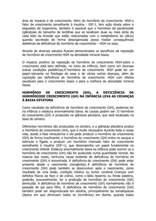área de impacto e de crescimento. Além do hormônio de crescimento HGH o
fator de crescimento semelhante à insulina - IGF-1, tem ação direta sobre o
esqueleto do organismo, também é possível que o hormônio da paratireoide
(glândulas do tamanho de lentilhas que se localizam duas ou mais atrás de
cada lobo da tireoide que estão relacionadas com o metabolismo do cálcio)
quando secretado de forma desorganizada possa mediar consequências
deletérias da deficiência de hormônio de crescimento – HGH no osso.

Através de diversos estudos ficaram demonstrados os benefícios da reposição
de hormônio de crescimento HGH na densidade mineral óssea.

O impacto positivo da reposição de hormônio de crescimento HGH sobre o
crescimento está bem definido, no início da infância, bem como em diversas
outras condições pediátricas.O hormônio de crescimento HGH pode ter um
papel relevante na fisiologia do osso e de várias outras doenças, além da
reposição por deficiência de hormônio de crescimento HGH com efeitos
saudáveis para o crescimento ósseo e para a melhora da densidade mineral
óssea.

HORMÔNIO     DE  CRESCIMENTO (GH),  A   DEFICIÊNCIA   DE
HORMÔNIODE CRESCIMENTO (GH) NA INFÂNCIA LEVA AS CRIANÇAS
À BAIXA ESTATURA

Como resultado da deficiência de hormônio de crescimento (GH), podemos ter
na infância a estatura anormalmente baixa. As causas podem ser: O hormônio
do crescimento (GH) é produzido na glândula pituitária, que está localizado na
base do cérebro.

Diferentes hormônios são produzidos no cérebro, e a glândula pituitária produz
o hormônio de crescimento (GH), que é muito necessário durante toda a nossa
vida, desde a fase intrauterina e ela pode produzir o hormônio de crescimento
(GH) de forma insuficiente; o hormônio do crescimento (GH) entra no sangue e
estimula o fígado a produzir um hormônio chamado fator de crescimento
semelhante à insulina (IGF-1), que desempenha um papel fundamental no
crescimento infantil. Estatura anormalmente baixa na infância pode ocorrer se o
hormônio de crescimento (GH) não for produzido numa quantidade normal. Na
maioria das vezes, nenhuma causa evidente de deficiência de hormônio de
crescimento (GH) é encontrada. A deficiência de crescimento (GH) pode estar
presente desde o nascimento (congênita); A deficiência de hormônio de
crescimento (GH) pode também se desenvolver após o nascimento, como
resultado de uma lesão, condição médica ou tumor cerebral. Crianças com
defeitos físicos da face e do crânio, como o lábio leporino ou fenda palatina,
poderão, provavelmente, ter a produção de hormônio de crescimento (GH)
diminuída. A deficiência de hormônio de crescimento (GH) normalmente não é
passada de pai para filho. A deficiência de hormônio de crescimento (GH)
também pode ser diagnosticada em adultos, principalmente da somatopausa
(época em que diminuem todos os hormônios) em diante, quando todos
 