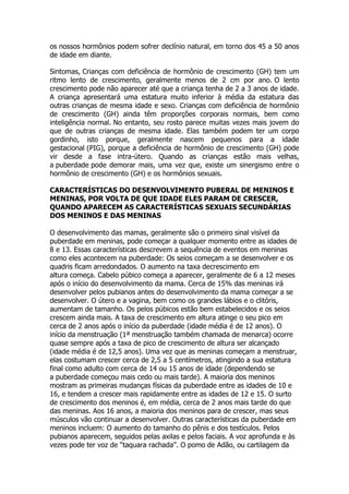 os nossos hormônios podem sofrer declínio natural, em torno dos 45 a 50 anos
de idade em diante.

Sintomas, Crianças com deficiência de hormônio de crescimento (GH) tem um
ritmo lento de crescimento, geralmente menos de 2 cm por ano. O lento
crescimento pode não aparecer até que a criança tenha de 2 a 3 anos de idade.
A criança apresentará uma estatura muito inferior à média da estatura das
outras crianças de mesma idade e sexo. Crianças com deficiência de hormônio
de crescimento (GH) ainda têm proporções corporais normais, bem como
inteligência normal. No entanto, seu rosto parece muitas vezes mais jovem do
que de outras crianças de mesma idade. Elas também podem ter um corpo
gordinho, isto porque, geralmente nascem pequenos para a idade
gestacional (PIG), porque a deficiência de hormônio de crescimento (GH) pode
vir desde a fase intra-útero. Quando as crianças estão mais velhas,
a puberdade pode demorar mais, uma vez que, existe um sinergismo entre o
hormônio de crescimento (GH) e os hormônios sexuais.

CARACTERÍSTICAS DO DESENVOLVIMENTO PUBERAL DE MENINOS E
MENINAS, POR VOLTA DE QUE IDADE ELES PARAM DE CRESCER,
QUANDO APARECEM AS CARACTERÍSTICAS SEXUAIS SECUNDÁRIAS
DOS MENINOS E DAS MENINAS

O desenvolvimento das mamas, geralmente são o primeiro sinal visível da
puberdade em meninas, pode começar a qualquer momento entre as idades de
8 e 13. Essas características descrevem a sequência de eventos em meninas
como eles acontecem na puberdade: Os seios começam a se desenvolver e os
quadris ficam arredondados. O aumento na taxa decrescimento em
altura começa. Cabelo púbico começa a aparecer, geralmente de 6 a 12 meses
após o início do desenvolvimento da mama. Cerca de 15% das meninas irá
desenvolver pelos pubianos antes do desenvolvimento da mama começar a se
desenvolver. O útero e a vagina, bem como os grandes lábios e o clitóris,
aumentam de tamanho. Os pelos púbicos estão bem estabelecidos e os seios
crescem ainda mais. A taxa de crescimento em altura atinge o seu pico em
cerca de 2 anos após o início da puberdade (idade média é de 12 anos). O
início da menstruação (1ª menstruação também chamada de menarca) ocorre
quase sempre após a taxa de pico de crescimento de altura ser alcançado
(idade média é de 12,5 anos). Uma vez que as meninas começam a menstruar,
elas costumam crescer cerca de 2,5 a 5 centímetros, atingindo a sua estatura
final como adulto com cerca de 14 ou 15 anos de idade (dependendo se
a puberdade começou mais cedo ou mais tarde). A maioria dos meninos
mostram as primeiras mudanças físicas da puberdade entre as idades de 10 e
16, e tendem a crescer mais rapidamente entre as idades de 12 e 15. O surto
de crescimento dos meninos é, em média, cerca de 2 anos mais tarde do que
das meninas. Aos 16 anos, a maioria dos meninos para de crescer, mas seus
músculos vão continuar a desenvolver. Outras características da puberdade em
meninos incluem: O aumento do tamanho do pênis e dos testículos. Pelos
pubianos aparecem, seguidos pelas axilas e pelos faciais. A voz aprofunda e às
vezes pode ter voz de “taquara rachada”. O pomo de Adão, ou cartilagem da
 