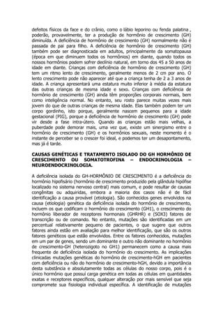 defeitos físicos da face e do crânio, como o lábio leporino ou fenda palatina ,
poderão, provavelmente, ter a produção de hormônio de crescimento (GH)
diminuída. A deficiência de hormônio de crescimento (GH) normalmente não é
passada de pai para filho. A deficiência de hormônio de crescimento (GH)
também pode ser diagnosticada em adultos, principalmente da somatopausa
(época em que diminuem todos os hormônios) em diante, quando todos os
nossos hormônios podem sofrer declínio natural, em torno dos 45 a 50 anos de
idade em diante. Crianças com deficiência de hormônio de crescimento (GH)
tem um ritmo lento de crescimento, geralmente menos de 2 cm por ano. O
lento crescimento pode não aparecer até que a criança tenha de 2 a 3 anos de
idade. A criança apresentará uma estatura muito inferior à média da estatura
das outras crianças de mesma idade e sexo. Crianças com deficiência de
hormônio de crescimento (GH) ainda têm proporções corporais normais, bem
como inteligência normal. No entanto, seu rosto parece muitas vezes mais
jovem do que de outras crianças de mesma idade. Elas também podem ter um
corpo gordinho, isto porque, geralmente nascem pequenos para a idade
gestacional (PIG), porque a deficiência de hormônio de crescimento (GH) pode
vir desde a fase intra-útero. Quando as crianças estão mais velhas, a
puberdade pode demorar mais, uma vez que, existe um sinergismo entre o
hormônio de crescimento (GH) e os hormônios sexuais, neste momento é o
instante de perceber se o crescer foi ideal, e podemos ter um desapontamento,
mas já é tarde.

CAUSAS GENÉTICAS E TRATAMENTO ISOLADO DO GH HORMÔNIO DE
CRESCIMENTO OU SOMATOTROFINA – ENDOCRINOLOGIA –
NEUROENDOCRINOLOGIA.

A deficiência isolada do GH-HORMÔNIO DE CRESCIMENTO é a deficiência do
hormônio hipofisário (hormônio de crescimento produzido pela glândula hipófise
localizado no sistema nervoso central) mais comum, e pode resultar de causas
congênitas ou adquiridas, embora a maioria dos casos não é de fácil
identificação a causa provável (etiologia). São conhecidos genes envolvidos na
causa (etiologia) genética da deficiência isolada do hormônio de crescimento,
incluem os que codificam o hormônio do crescimento (GH1), o crescimento do
hormônio liberador de receptores hormonais (GHRHR) e (SOX3) fatores de
transcrição ou de comando. No entanto, mutações são identificadas em um
percentual relativamente pequeno de pacientes, o que sugere que outros
fatores ainda estão em avaliação para melhor identificação, que são os outros
fatores genéticos que estão envolvidos. Entre os fatores conhecidos, mutações
em um par de genes, sendo um dominante e outro não dominante no hormônio
de crescimento-GH (heterozigoto no GH1) permanecem como a causa mais
frequente de deficiência isolada do hormônio do crescimento. As implicações
clinicadas mutações genéticas do hormônio de crescimento-hGH em pacientes
com deficiência ou não do hormônio de crescimento-hGH, devido a importância
desta substância e absolutamente todas as células do nosso corpo, pois é o
único hormônio que possuí carga genética em todas as células em quantidades
exatas e receptores específicos, qualquer alteração por mais sensível que seja
compromete sua fisiologia individual específica. A identificação de mutações
 