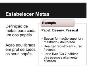 Papel: Desenv. Pessoal
• Buscar formação superior /
mestrado / doutorado
• Realizar registro em curso
/ evento
• Ler o livro 'Os 7 hábitos
das pessoas altamente
eficazes'
Exemplo
Estabelecer Metas
Definição de
metas para cada
um dos papéis
Ação equilibrada
em prol de todos
os seus papéis
 