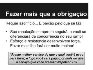 Fazer mais que a obrigação
Requer sacrifício... E paixão pelo que se faz!
• Sua reputação sempre te seguirá, e você se
diferenciará da concorrência no seu ramo!
• Esforço e resistência desenvolvem força.
Fazer mais lhe fará ser muito melhor!
“Preste melhor serviço do que o qual você é pago
para fazer, e logo você será pago por mais do que
o serviço que você presta.” Napoleon Hill
 