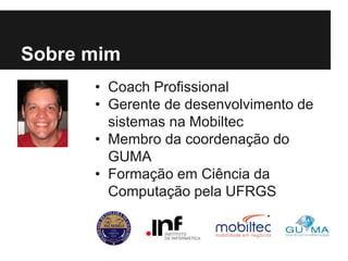• Coach Profissional
• Gerente de desenvolvimento de
sistemas na Mobiltec
• Membro da coordenação do
GUMA
• Formação em Ciência da
Computação pela UFRGS
Sobre mim
 
