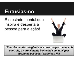 Entusiasmo
É o estado mental que
inspira e desperta a
pessoa para a ação!
“Entusiasmo é contagiante, e a pessoa que o tem, sob
controle, é normalmente bem-vinda em qualquer
grupo de pessoas.” Napoleon Hill
 