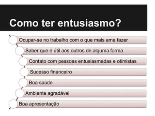 Como ter entusiasmo?
Ocupar-se no trabalho com o que mais ama fazer
Saber que é útil aos outros de alguma forma
Contato com pessoas entusiasmadas e otimistas
Sucesso financeiro
Boa saúde
Ambiente agradável
Boa apresentação
 