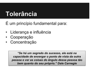 Tolerância
É um princípio fundamental para:
• Liderança e influência
• Cooperação
• Concentração
“Se há um segredo do sucesso, ele está na
capacidade de enxergar o ponto de vista da outra
pessoa e ver as coisas do ângulo dessa pessoa tão
bem quanto do seu próprio.” Dale Carnegie
 