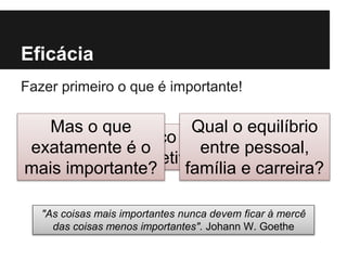 Eficácia
Fazer primeiro o que é importante!
"As coisas mais importantes nunca devem ficar à mercê
das coisas menos importantes". Johann W. Goethe
Foco nos
objetivos!
Mas o que
exatamente é o
mais importante?
Qual o equilíbrio
entre pessoal,
família e carreira?
 