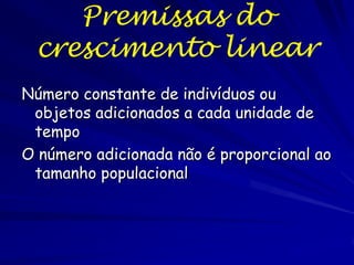 Crescimento Aritmético
Imagine uma espécie na qual todos os
nascimentos acontecem de uma vez
(natalidade).
Todas as mortes ocorrem no intervalo
antes dos nascimentos (mortalidade).
No mesmo intervalo, indivíduos podem sair
da população por emigração, e entrar por
imigração.
Isso é o crescimento aritmético
Algumas espécies exibem esse tipo de
crescimento, como pastos e gafanhotos.

 