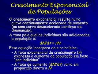 Crescimento
Exponencial
Quando a taxa per capita de aumento, r, é
máxima usamos o termo rmax.
∆N/∆T = dN/dT = rmax N
A taxa de crescimento populacional fica
constante, mas o número de indivíduos muda

 