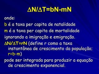 dN/dt = riN
Onde:
N = número de indivíduos na população
dN/dt = a taxa de mudança de números
na população no tempo
r = taxa intrínseca de aumento da
população (capacidade intrínseca para
crescer)
r é difícil calcular e é considerada
aqui como a diferença entre a taxa de
natalidade e a taxa de mortalidade

 