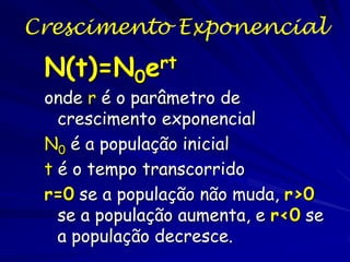 Crescimento Exponencial
O crescimento exponencial continuo é caracterizado
pelas mudanças que ocorrem instantaneamente, ou o
tempo entre as observações fica curto. O crescimento
continuo da população é definida pela equação
diferencial.,

Onde dN / dt é a taxa de mudança populacional num
instante e R e a taxa instantânea de mudança percapita rate

 