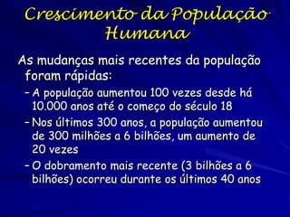Crescimento Populacional
– A taxa de crescimento medida por duas formas:
Taxa de crescimento populacional = mudança do
tamanho populacional por unidade de tempo
Taxa per capita de crescimento (r) = taxa de
natalidade –taxa de mortalidade por individuo (=
taxa intrínseca de aumento natural)

– Modelo de crescimento exponencial

Crescimento sem limites (premissa: r constante)

dN
 rN
dt

Tamanho populacional
(número total de indivíduos na população)

Taxa per capita de crescimento

(contribuição de cada indivíduo ao crescimento)

Taxa de crescimento populacional

(mudança do tamanho populacional no tempo)

 