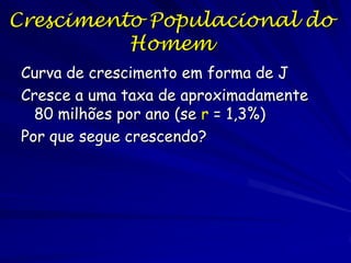 Um modelo de compartimentos com fluxos e estoques
Se existe coisas num compartimento (como indivíduos de uma população ou
Moléculas num lago) e uma propriedade de conservação, então:
Nt = Nt-1 + ENTRADA - SAIDA.
ENTRADA = nascimentos + imigração (ignore)
Nt1

Nt
t

SAIDA = mortes + emigration (ignore for now)
N/t = Nt - Nt-1 = ENTRADA - SAIDA = Nascimentos - Mortes
assuming no migration)
Se examinamos os processos e esses são mais fáceis de visualizar se
convertemos o número absoluto de Bs e Ms,
em as taxas per capita (por individuo) b e d: B = bN e M = mN, então
N/t = Nt - Nt-1 = Nascimentos - Mortes = bN - dN = N (b - m)
Se t diminua e
Se (b - m) = r = taxa instantânea per capita de crescimento populacional
Então temos a forma diferencial

dN/dt = rN

 
