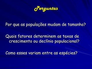 Crescimento da População15
4
Humana
As mudanças mais recentes da população
foram rápidas:
– A população aumentou 100 vezes desde há
10.000 anos até o começo do século 18
– Nos últimos 300 anos, a população aumentou
de 300 milhões a 6 bilhões, um aumento de
20 vezes
– O dobramento mais recente (3 bilhões a 6
bilhões) ocorreu durante os últimos 40 anos

 