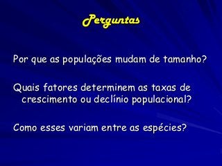 Perguntas
Por que as populações mudam de tamanho?

Quais fatores determinem as taxas de
crescimento ou declínio populacional?
Como esses variam entre as espécies?

 