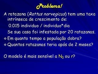 Problema!
A ratazana (Rattus norvegicus) tem uma taxa
intrínseca de crescimento de:
0.015 individuo / individuo*dia
Se sua casa foi infestada por 20 ratazanas.
 Em quanto tempo a população dobra?
 Quantos ratazanas teria após de 2 meses?
O modelo é mais sensível a N0 ou r?

 