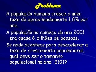 Problema
A população humana cresce a uma
taxa de aproximadamente 1,8% por
ano.
A população no começo do ano 2001
era quase 6 bilhões de pessoas.
Se nada acontece para desacelerar a
taxa de crescimento populacional,
qual deve ser o tamanho
populacional no ano 2101?

 